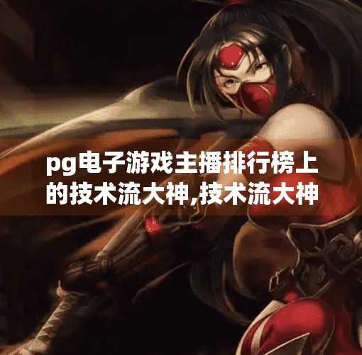 pg电子游戏主播排行榜上的技术流大神,技术流大神横扫PG电子游戏主播排行榜！他们凭什么封神？