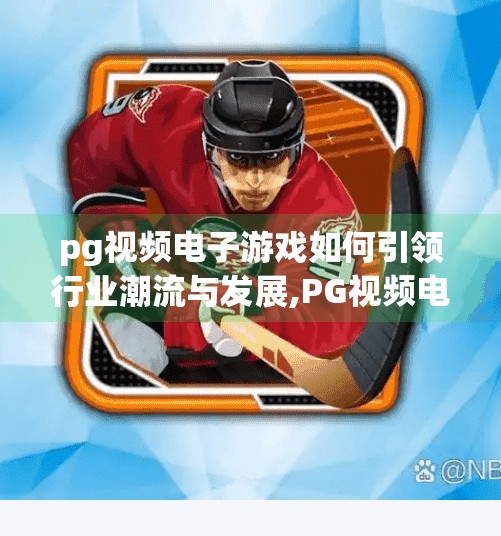 pg视频电子游戏如何引领行业潮流与发展,PG视频电子游戏，如何以创新内容引领行业潮流与发展？